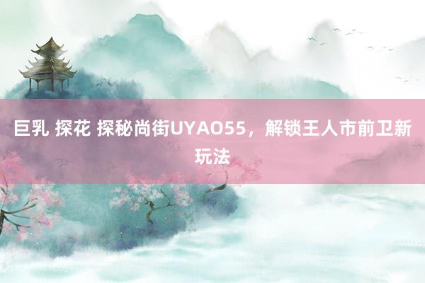 巨乳 探花 探秘尚街UYAO55，解锁王人市前卫新玩法