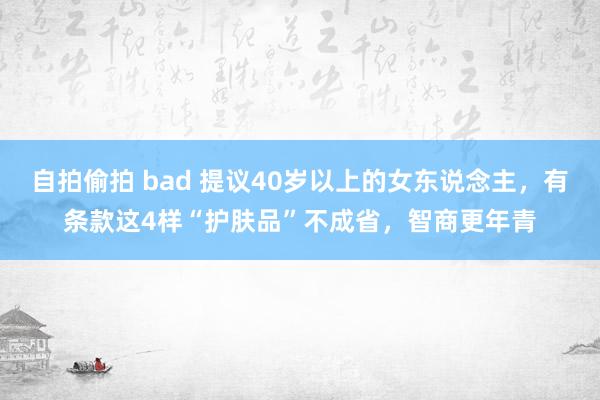 自拍偷拍 bad 提议40岁以上的女东说念主，有条款这4样“护肤品”不成省，智商更年青