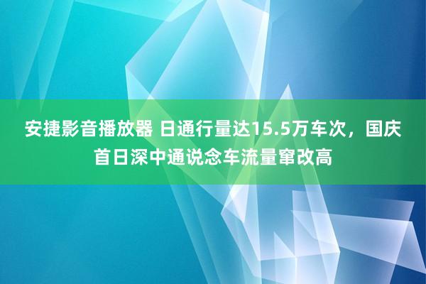 安捷影音播放器 日通行量达15.5万车次，国庆首日深中通说念车流量窜改高