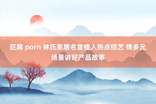 巨屌 porn 林氏家居名堂植入热点综艺 铸多元场景讲好产品故事