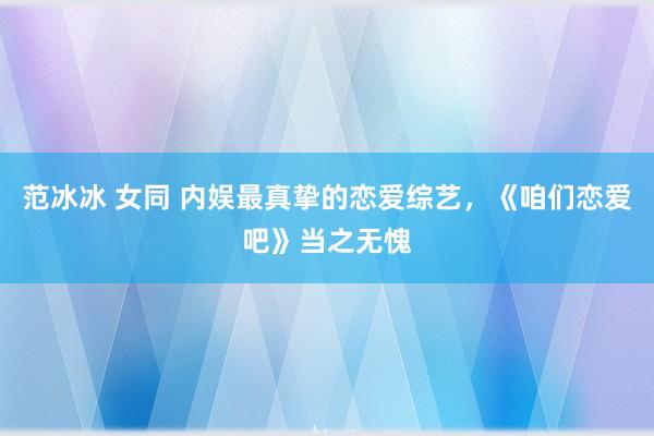 范冰冰 女同 内娱最真挚的恋爱综艺，《咱们恋爱吧》当之无愧