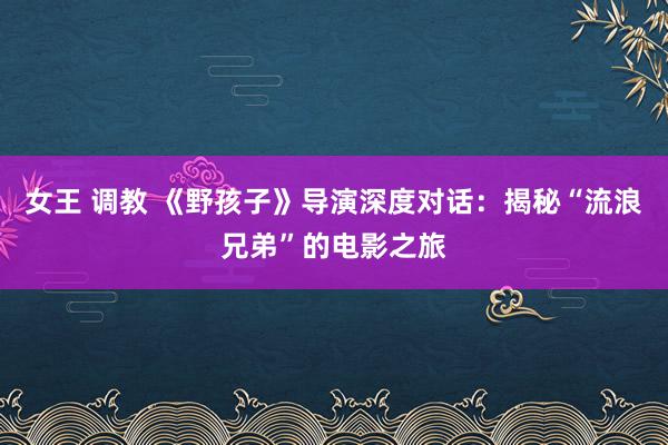 女王 调教 《野孩子》导演深度对话：揭秘“流浪兄弟”的电影之旅