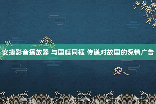 安捷影音播放器 与国旗同框 传递对故国的深情广告