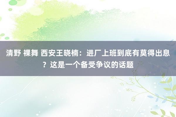 清野 裸舞 西安王晓楠：进厂上班到底有莫得出息？这是一个备受争议的话题