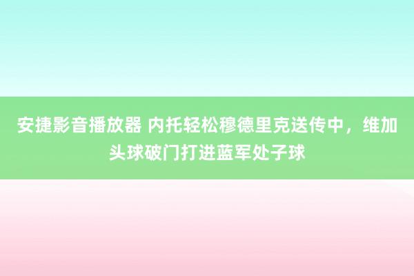 安捷影音播放器 内托轻松穆德里克送传中，维加头球破门打进蓝军处子球