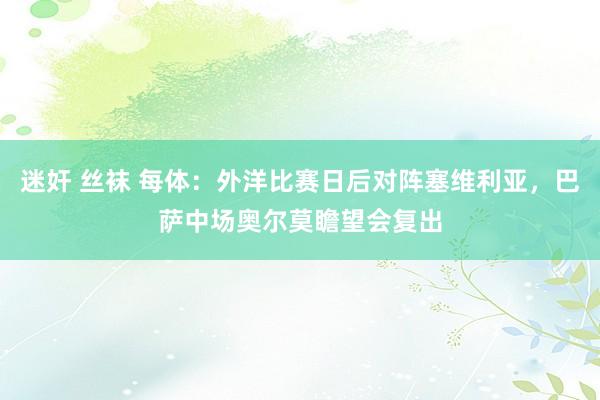 迷奸 丝袜 每体：外洋比赛日后对阵塞维利亚，巴萨中场奥尔莫瞻望会复出