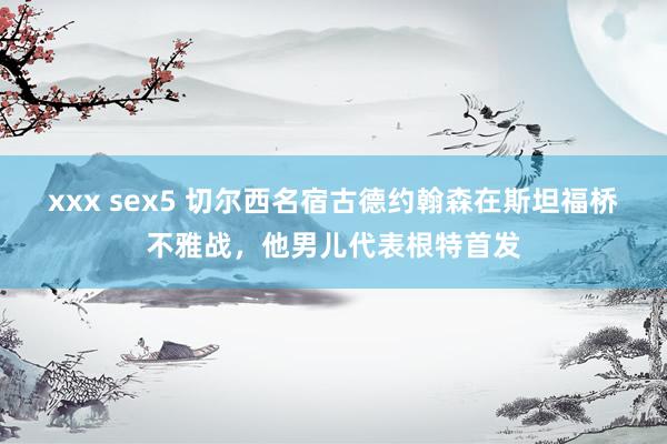 xxx sex5 切尔西名宿古德约翰森在斯坦福桥不雅战，他男儿代表根特首发