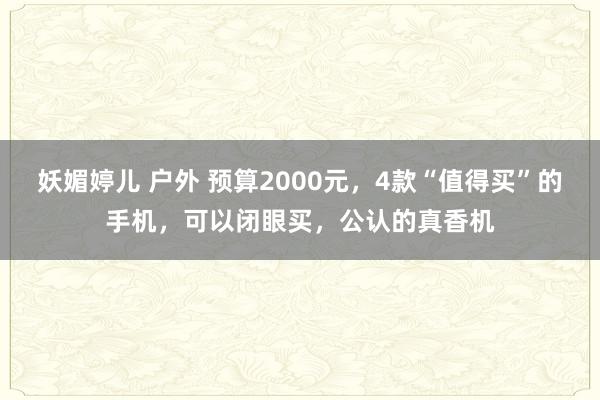 妖媚婷儿 户外 预算2000元，4款“值得买”的手机，可以闭眼买，公认的真香机