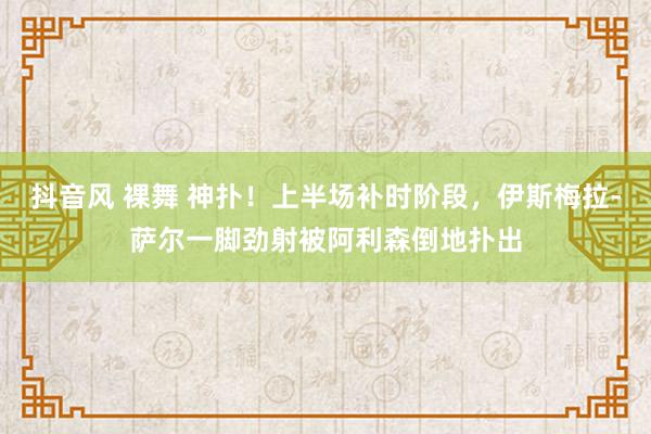 抖音风 裸舞 神扑！上半场补时阶段，伊斯梅拉-萨尔一脚劲射被阿利森倒地扑出