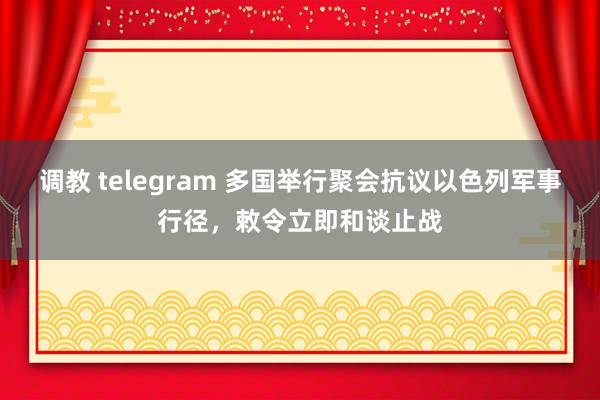 调教 telegram 多国举行聚会抗议以色列军事行径，敕令立即和谈止战