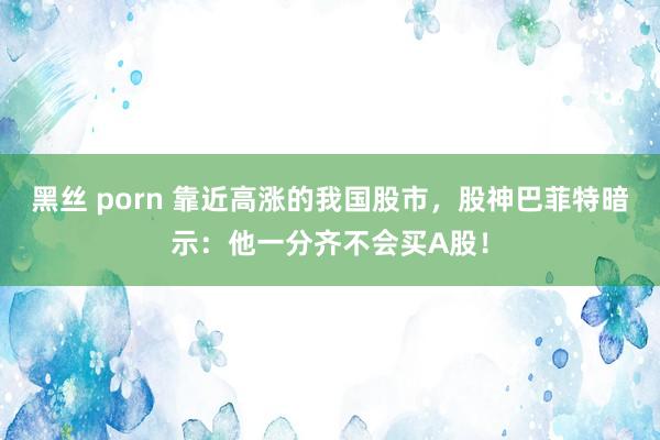 黑丝 porn 靠近高涨的我国股市，股神巴菲特暗示：他一分齐不会买A股！