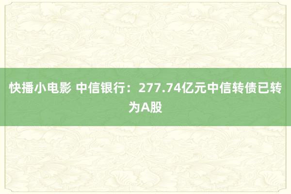 快播小电影 中信银行：277.74亿元中信转债已转为A股