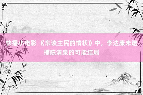 快播小电影 《东谈主民的情状》中，李达康未逮捕陈清泉的可能结局