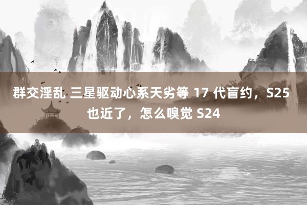 群交淫乱 三星驱动心系天劣等 17 代盲约，S25 也近了，怎么嗅觉 S24