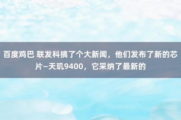 百度鸡巴 联发科搞了个大新闻，他们发布了新的芯片—天玑9400，它采纳了最新的