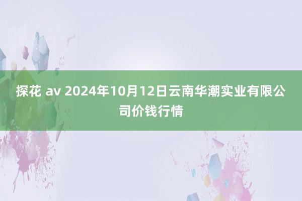 探花 av 2024年10月12日云南华潮实业有限公司价钱行情