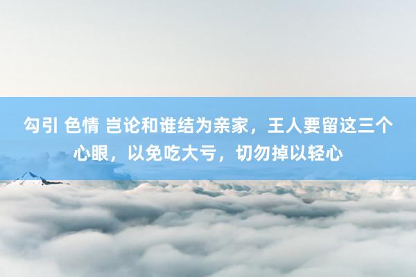 勾引 色情 岂论和谁结为亲家，王人要留这三个心眼，以免吃大亏，切勿掉以轻心