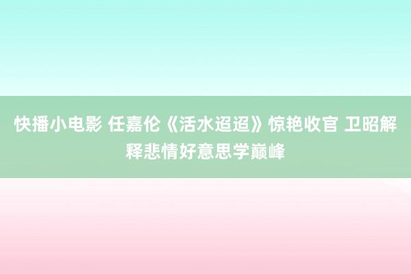 快播小电影 任嘉伦《活水迢迢》惊艳收官 卫昭解释悲情好意思学巅峰