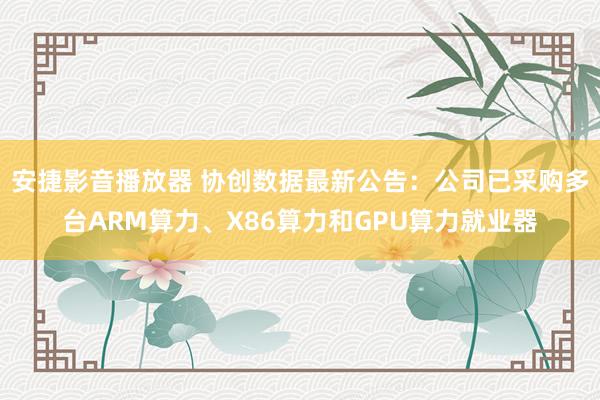 安捷影音播放器 协创数据最新公告：公司已采购多台ARM算力、X86算力和GPU算力就业器