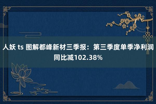 人妖 ts 图解都峰新材三季报：第三季度单季净利润同比减102.38%