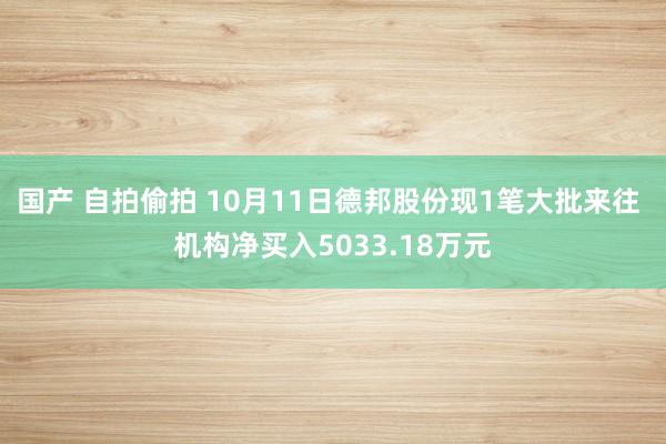 国产 自拍偷拍 10月11日德邦股份现1笔大批来往 机构净买入5033.18万元