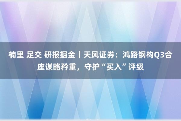 楠里 足交 研报掘金丨天风证券：鸿路钢构Q3合座谋略矜重，守护“买入”评级