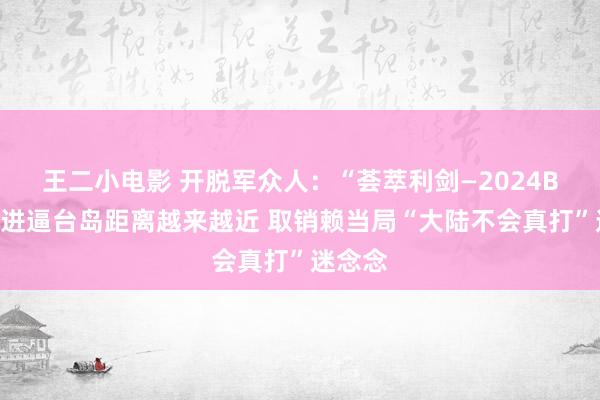 王二小电影 开脱军众人：“荟萃利剑—2024B”演习进逼台岛距离越来越近 取销赖当局“大陆不会真打”迷念念