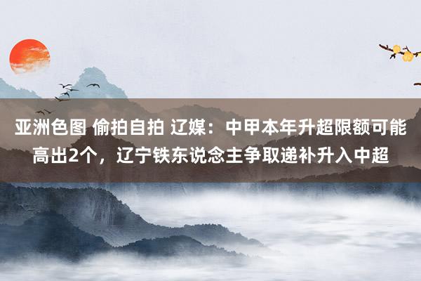 亚洲色图 偷拍自拍 辽媒：中甲本年升超限额可能高出2个，辽宁铁东说念主争取递补升入中超