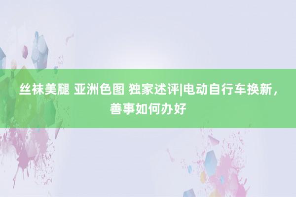 丝袜美腿 亚洲色图 独家述评|电动自行车换新，善事如何办好