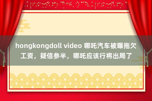 hongkongdoll video 哪吒汽车被曝拖欠工资，疑信参半，哪吒应该行将出局了