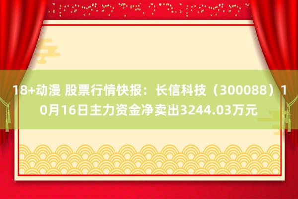 18+动漫 股票行情快报：长信科技（300088）10月16日主力资金净卖出3244.03万元