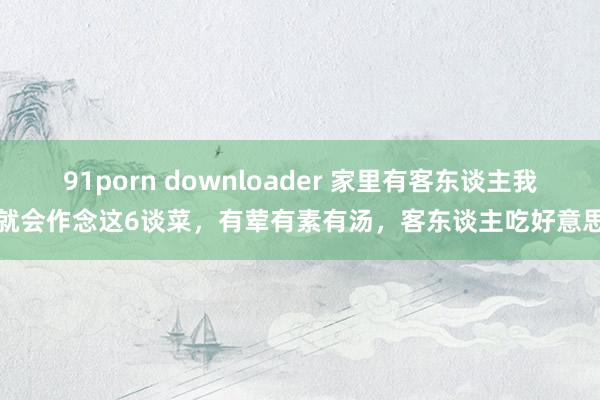 91porn downloader 家里有客东谈主我妈就会作念这6谈菜，有荤有素有汤，客东谈主吃好意思了