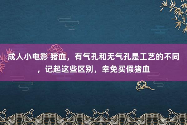 成人小电影 猪血，有气孔和无气孔是工艺的不同，记起这些区别，幸免买假猪血