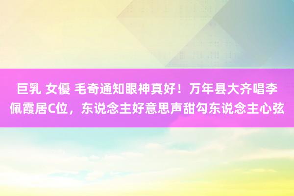 巨乳 女優 毛奇通知眼神真好！万年县大齐唱李佩霞居C位，东说念主好意思声甜勾东说念主心弦