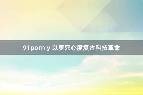 91porn y 以更死心度复古科技革命