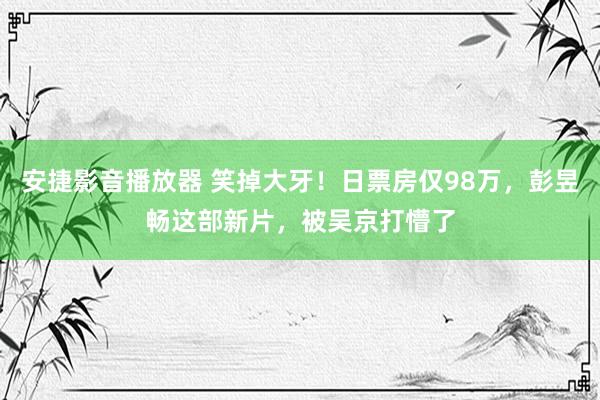 安捷影音播放器 笑掉大牙！日票房仅98万，彭昱畅这部新片，被吴京打懵了