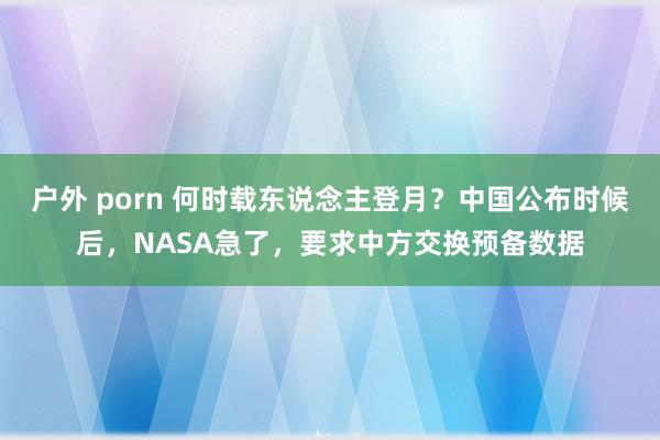 户外 porn 何时载东说念主登月？中国公布时候后，NASA急了，要求中方交换预备数据