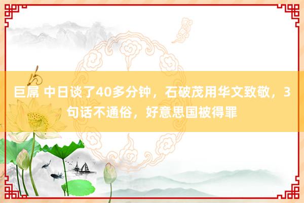 巨屌 中日谈了40多分钟，石破茂用华文致敬，3句话不通俗，好意思国被得罪