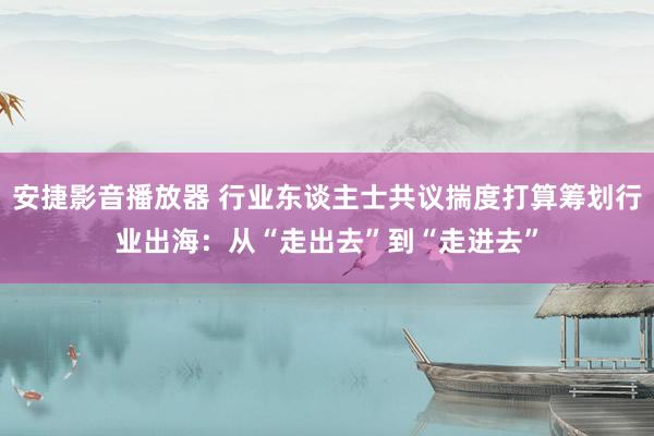 安捷影音播放器 行业东谈主士共议揣度打算筹划行业出海：从“走出去”到“走进去”