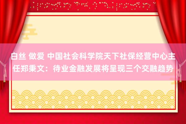 白丝 做爱 中国社会科学院天下社保经营中心主任郑秉文：待业金融发展将呈现三个交融趋势