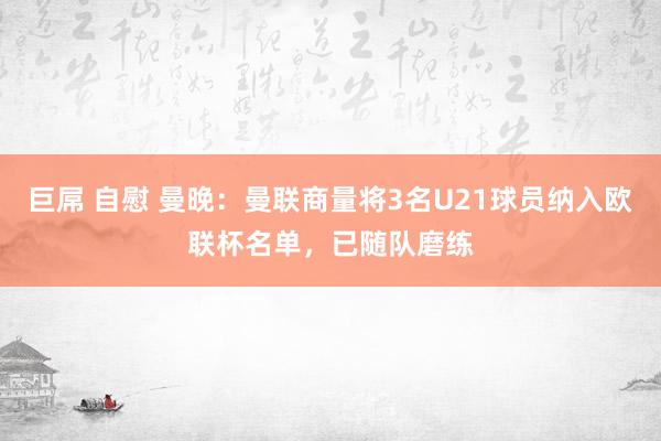 巨屌 自慰 曼晚：曼联商量将3名U21球员纳入欧联杯名单，已随队磨练