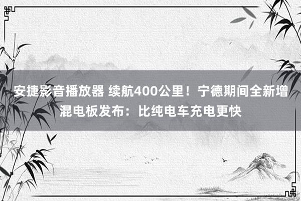 安捷影音播放器 续航400公里！宁德期间全新增混电板发布：比纯电车充电更快