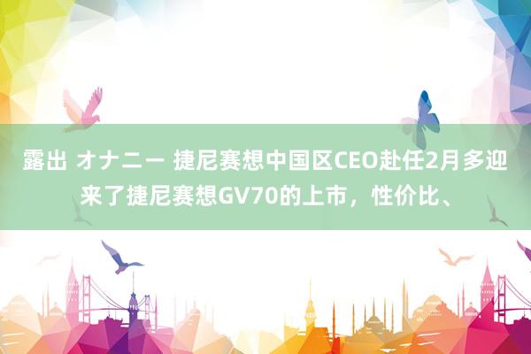 露出 オナニー 捷尼赛想中国区CEO赴任2月多迎来了捷尼赛想GV70的上市，性价比、