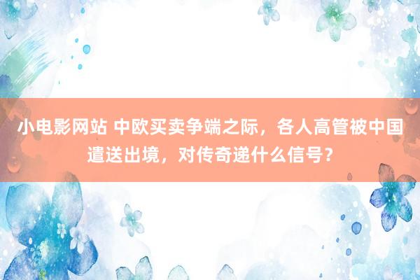 小电影网站 中欧买卖争端之际，各人高管被中国遣送出境，对传奇递什么信号？