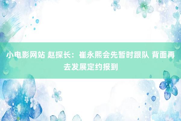 小电影网站 赵探长：崔永熙会先暂时跟队 背面再去发展定约报到