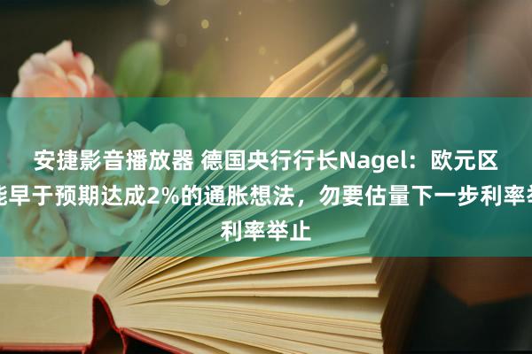 安捷影音播放器 德国央行行长Nagel：欧元区可能早于预期达成2%的通胀想法，勿要估量下一步利率举止