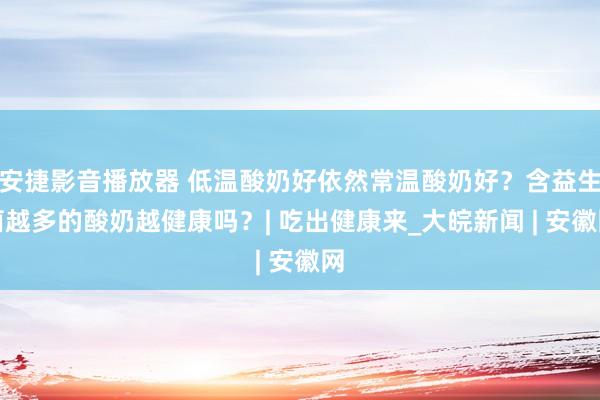 安捷影音播放器 低温酸奶好依然常温酸奶好？含益生菌越多的酸奶越健康吗？| 吃出健康来_大皖新闻 | 安徽网