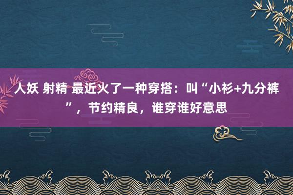 人妖 射精 最近火了一种穿搭：叫“小衫+九分裤”，节约精良，谁穿谁好意思