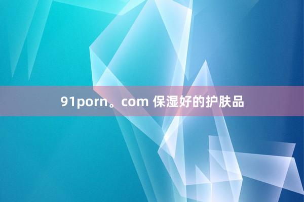 91porn。com 保湿好的护肤品