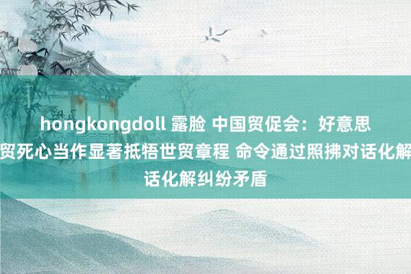 hongkongdoll 露脸 中国贸促会：好意思欧涉华经贸死心当作显著抵牾世贸章程 命令通过照拂对话化解纠纷矛盾